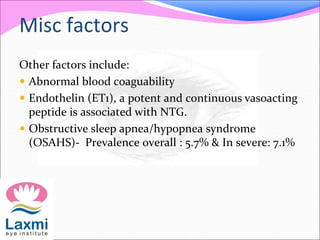 Misc factors
Other factors include:
 Abnormal blood coaguability
 Endothelin (ET1), a potent and continuous vasoacting
peptide is associated with NTG.
 Obstructive sleep apnea/hypopnea syndrome
(OSAHS)- Prevalence overall : 5.7% & In severe: 7.1%
 