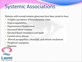Systemic Associations
Patients with normal-tension glaucoma have been noted to have
 A higher prevalence of hemodynamic crises
 Hypercoagulability;
 Hypertension/Hypotension
 Increased blood viscosity
 Elevated blood cholesterol and lipids
 Carotid artery disease
 Slowed parapapillary, choroidal, and retinal circulations
 Peripheral vasospasm
 Migraine.
 