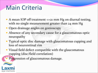 Main Criteria
 A mean IOP off treatment <=21 mm Hg on diurnal testing,
with no single measurement greater than 24 mm Hg
 Open drainage angles on gonioscopy
 Absence of any secondary cause for a glaucomatous optic
neuropathy
 Typical optic disc damage with glaucomatous cupping and
loss of neuroretinal rim
 Visual field defect compatible with the glaucomatous
cupping (disc/field correlation)
 Progression of glaucomatous damage.
 
