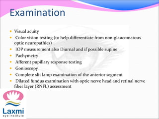 Examination
 Visual acuity
 Color vision testing (to help differentiate from non-glaucomatous
optic neuropathies)
 IOP measurement also Diurnal and if possible supine
 Pachymetry
 Afferent pupillary response testing
 Gonioscopy
 Complete slit lamp examination of the anterior segment
 Dilated fundus examination with optic nerve head and retinal nerve
fiber layer (RNFL) assessment
 