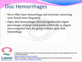 Disc Hemorrhages
 Nerve fiber layer hemorrhage and arteriolar narrowing
were found more frequently
 Optic disk hemorrhages showed significantly higher
percentages of progressed points within the 10-degree
area compared with the group without optic disk
hemorrhage
Comparative optic disc analysis in normal pressure glaucoma, primary open-angle glaucoma, and
ocular hypertension.
Tezel G1, Kass MA, Kolker AE, Wax MB.
Disk hemorrhage is a significantly negative prognostic factor in normal-tension glaucoma.
Ishida K1, Yamamoto T, Sugiyama K, Kitazawa Y
 