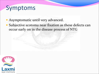 Symptoms
 Asymptomatic until very advanced.
 Subjective scotoma near fixation as these defects can
occur early on in the disease process of NTG
 