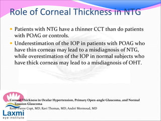 Role of Corneal Thickness in NTG
 Patients with NTG have a thinner CCT than do patients
with POAG or controls.
 Underestimation of the IOP in patients with POAG who
have thin corneas may lead to a misdiagnosis of NTG,
while overestimation of the IOP in normal subjects who
have thick corneas may lead to a misdiagnosis of OHT.
Corneal Thickness in Ocular Hypertension, Primary Open-angle Glaucoma, and Normal
Tension Glaucoma
René-Pierre Copt, MD; Ravi Thomas, MD; André Mermoud, MD
 
