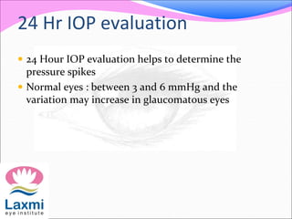 24 Hr IOP evaluation
 24 Hour IOP evaluation helps to determine the
pressure spikes
 Normal eyes : between 3 and 6 mmHg and the
variation may increase in glaucomatous eyes
 