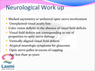 Neurological Work up
 Marked asymmetry or unilateral optic nerve involvement
 Unexplained visual acuity loss
 Color vision deficits in the absence of visual field deficits
 Visual field defects not corresponding or out of
proportion to optic nerve damage
 Vertically aligned visual field defects
 Atypical neurologic symptoms for glaucoma
 Optic nerve pallor in excess of cupping
 Age less than 50 years
 