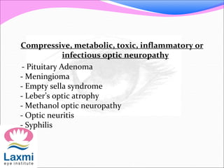 Compressive, metabolic, toxic, inflammatory or
infectious optic neuropathy
- Pituitary Adenoma
- Meningioma
- Empty sella syndrome
- Leber’s optic atrophy
- Methanol optic neuropathy
- Optic neuritis
- Syphilis
 