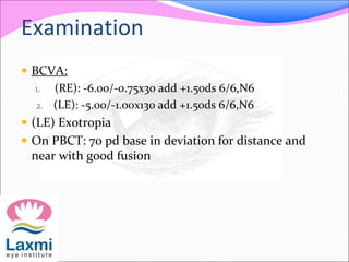 Examination
 BCVA:
1. (RE): -6.00/-0.75x30 add +1.50ds 6/6,N6
2. (LE): -5.00/-1.00x130 add +1.50ds 6/6,N6
 (LE) Exotropia
 On PBCT: 70 pd base in deviation for distance and
near with good fusion
 