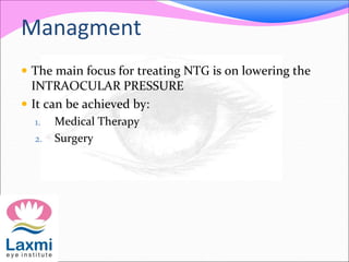 Managment
 The main focus for treating NTG is on lowering the
INTRAOCULAR PRESSURE
 It can be achieved by:
1. Medical Therapy
2. Surgery
 
