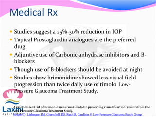 Medical Rx
 Studies suggest a 25%-30% reduction in IOP
 Topical Prostaglandin analogues are the preferred
drug
 Adjuntive use of Carbonic anhydrase inhibitors and B-
blockers
 Though use of B-blockers should be avoided at night
 Studies show brimonidine showed less visual field
progression than twice daily use of timolol Low-
Pressure Glaucoma Treatment Study.
A randomized trial of brimonidine versus timolol in preserving visual function: results from the
Low-Pressure Glaucoma Treatment Study.
Krupin T1, Liebmann JM, Greenfield DS, Ritch R, Gardiner S; Low-Pressure Glaucoma Study Group.
 