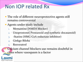 Non IOP related Rx
 The role of different neuroprotective agents still
remains controversial
 Agents under study include
1. Memantine (NMDA blocker)
2. Unoprostone( Prostanoid and synthetic docasanoid)
3. -Statins (HMG-CoA reductase inhibitor)
4. Ginkgo Biloba
5. Resveratrol
 Calcium channel blockers use remains doubtful in
cases where vasospasm is a factor
 