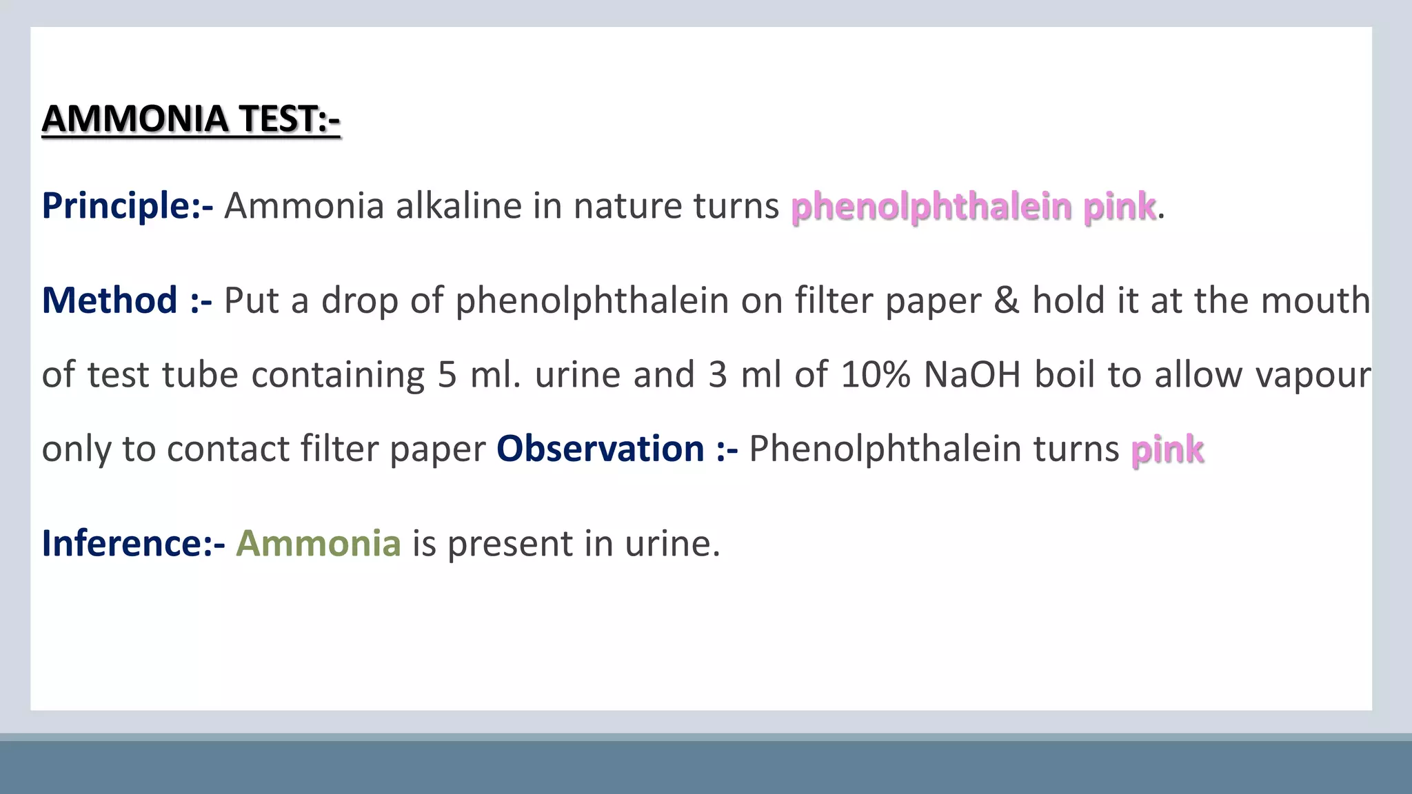 AMMONIA TEST:-
Principle:- Ammonia alkaline in nature turns phenolphthalein pink.
Method :- Put a drop of phenolphthalein on filter paper & hold it at the mouth
of test tube containing 5 ml. urine and 3 ml of 10% NaOH boil to allow vapour
only to contact filter paper Observation :- Phenolphthalein turns pink
Inference:- Ammonia is present in urine.
 