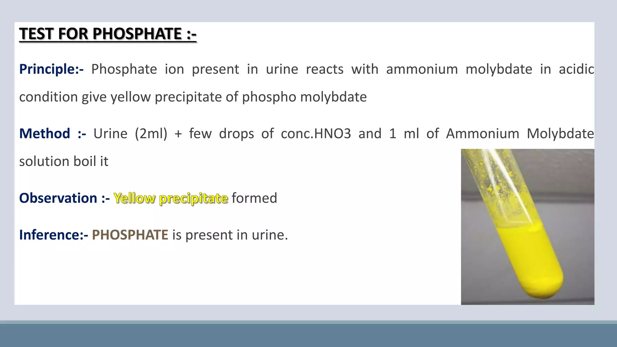 TEST FOR PHOSPHATE :-
Principle:- Phosphate ion present in urine reacts with ammonium molybdate in acidic
condition give yellow precipitate of phospho molybdate
Method :- Urine (2ml) + few drops of conc.HNO3 and 1 ml of Ammonium Molybdate
solution boil it
Observation :- formed
Inference:- PHOSPHATE is present in urine.
 