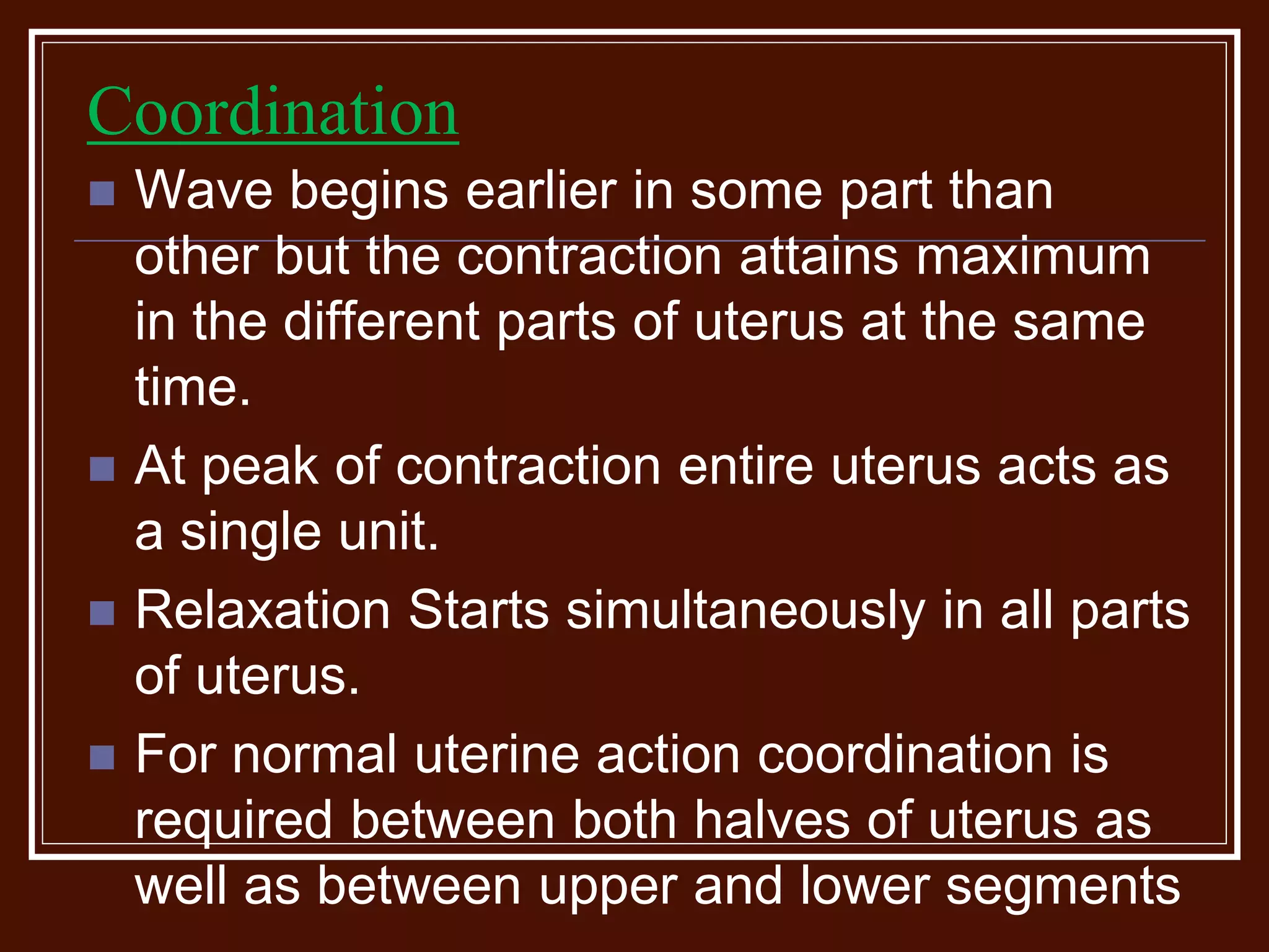 Coordination
 Wave begins earlier in some part than
other but the contraction attains maximum
in the different parts of uterus at the same
time.
 At peak of contraction entire uterus acts as
a single unit.
 Relaxation Starts simultaneously in all parts
of uterus.
 For normal uterine action coordination is
required between both halves of uterus as
well as between upper and lower segments
 