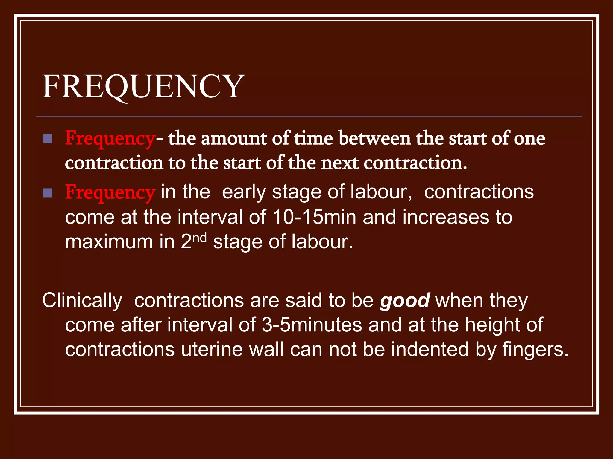 FREQUENCY
 Frequency- the amount of time between the start of one
contraction to the start of the next contraction.
 Frequency in the early stage of labour, contractions
come at the interval of 10-15min and increases to
maximum in 2nd stage of labour.
Clinically contractions are said to be good when they
come after interval of 3-5minutes and at the height of
contractions uterine wall can not be indented by fingers.
 