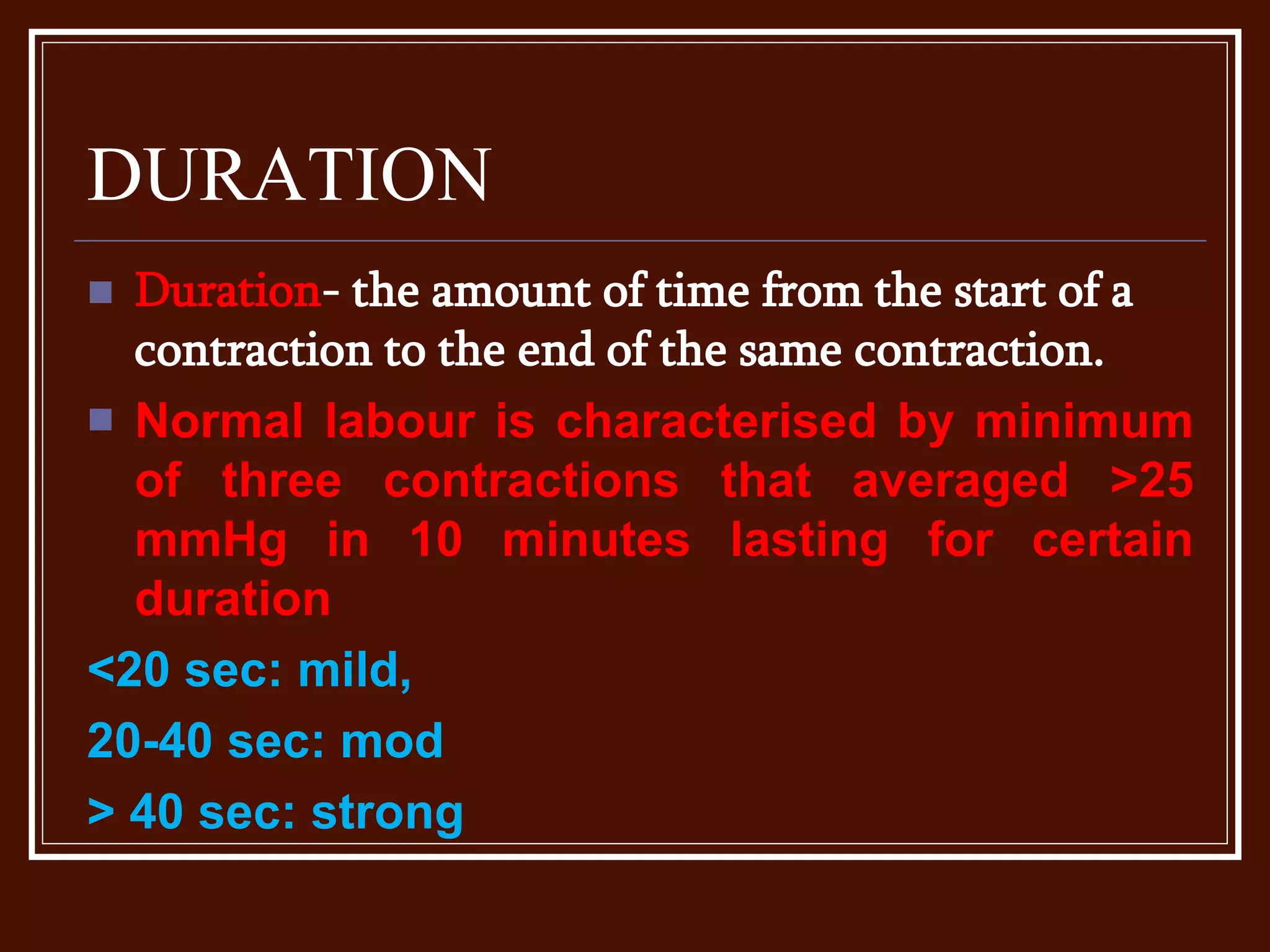 DURATION
 Duration- the amount of time from the start of a
contraction to the end of the same contraction.
 Normal labour is characterised by minimum
of three contractions that averaged >25
mmHg in 10 minutes lasting for certain
duration
<20 sec: mild,
20-40 sec: mod
> 40 sec: strong
 