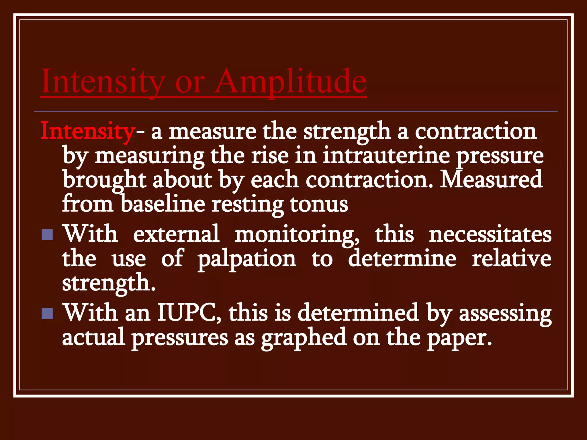Intensity or Amplitude
Intensity- a measure the strength a contraction
by measuring the rise in intrauterine pressure
brought about by each contraction. Measured
from baseline resting tonus
 With external monitoring, this necessitates
the use of palpation to determine relative
strength.
 With an IUPC, this is determined by assessing
actual pressures as graphed on the paper.
 
