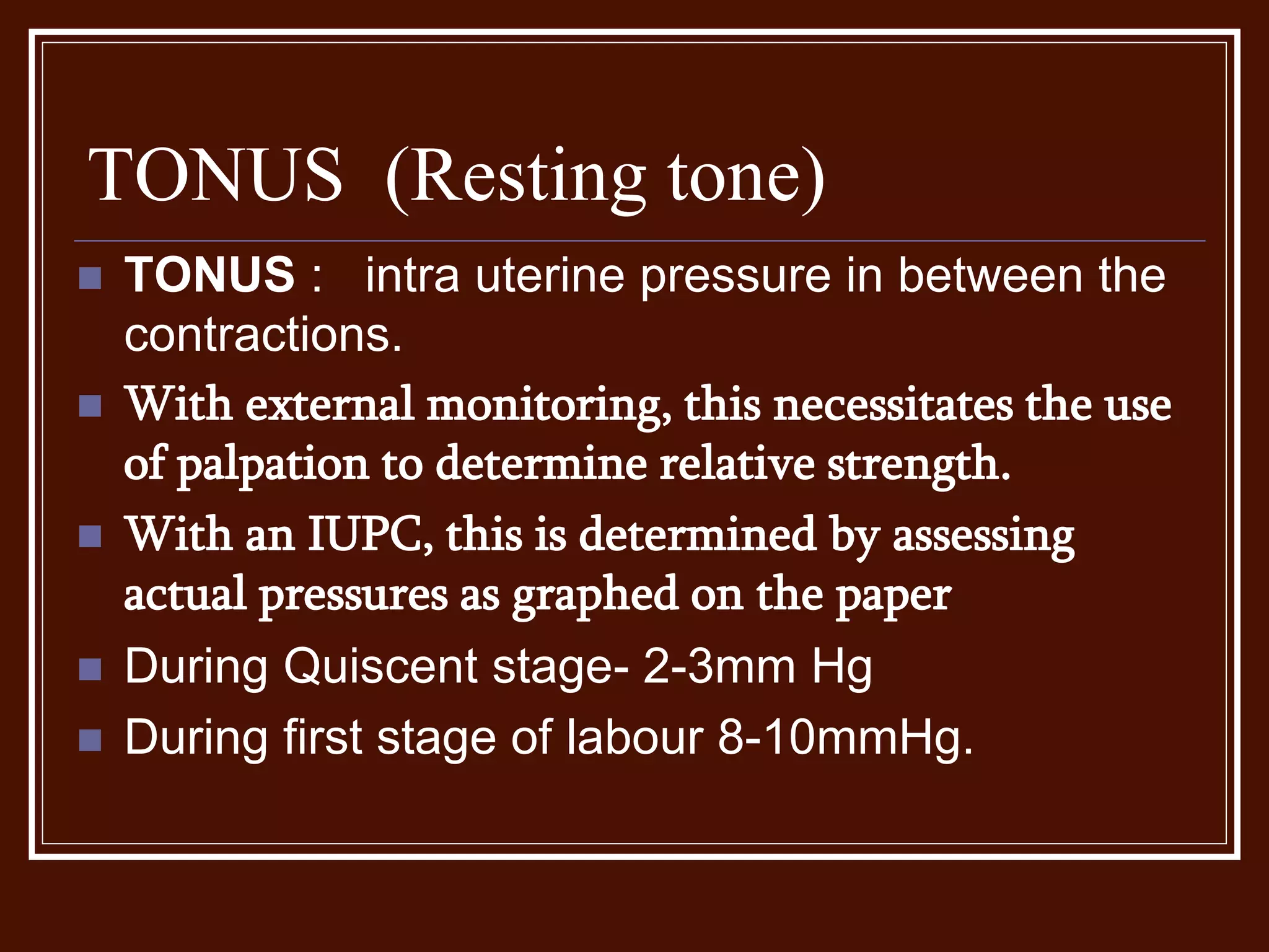 TONUS (Resting tone)
 TONUS : intra uterine pressure in between the
contractions.
 With external monitoring, this necessitates the use
of palpation to determine relative strength.
 With an IUPC, this is determined by assessing
actual pressures as graphed on the paper
 During Quiscent stage- 2-3mm Hg
 During first stage of labour 8-10mmHg.
 