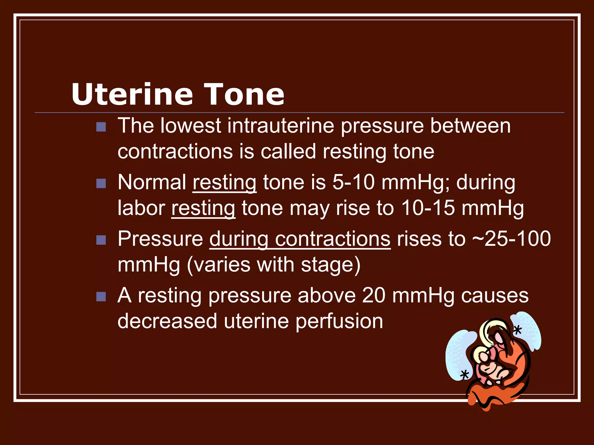 Uterine Tone
 The lowest intrauterine pressure between
contractions is called resting tone
 Normal resting tone is 5-10 mmHg; during
labor resting tone may rise to 10-15 mmHg
 Pressure during contractions rises to ~25-100
mmHg (varies with stage)
 A resting pressure above 20 mmHg causes
decreased uterine perfusion
 