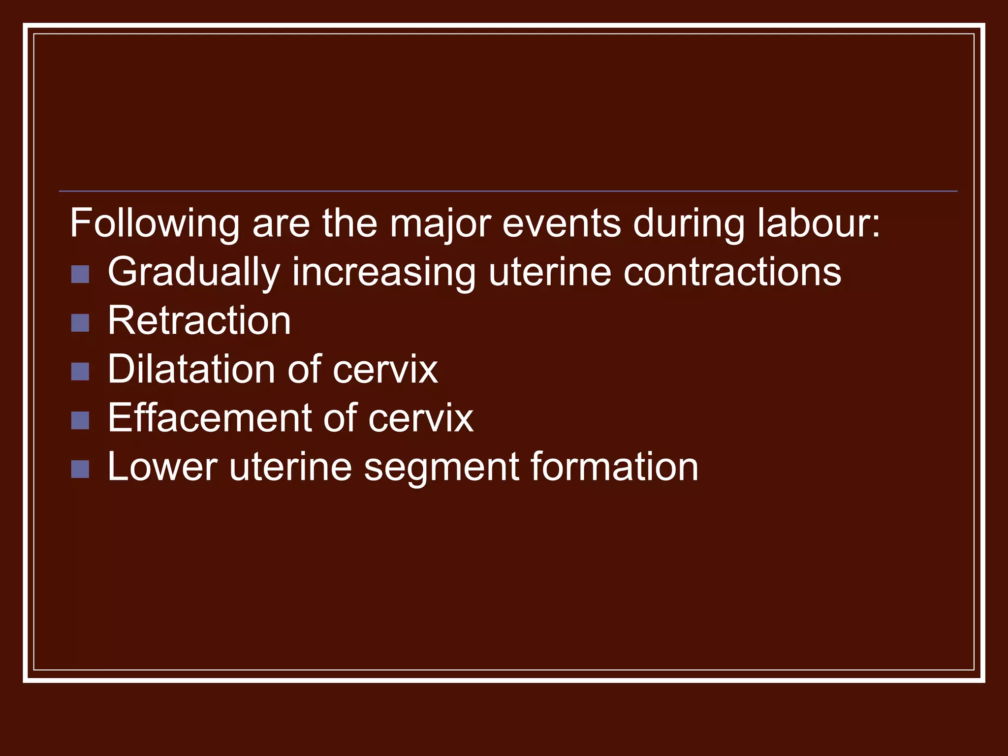 Following are the major events during labour:
 Gradually increasing uterine contractions
 Retraction
 Dilatation of cervix
 Effacement of cervix
 Lower uterine segment formation
 