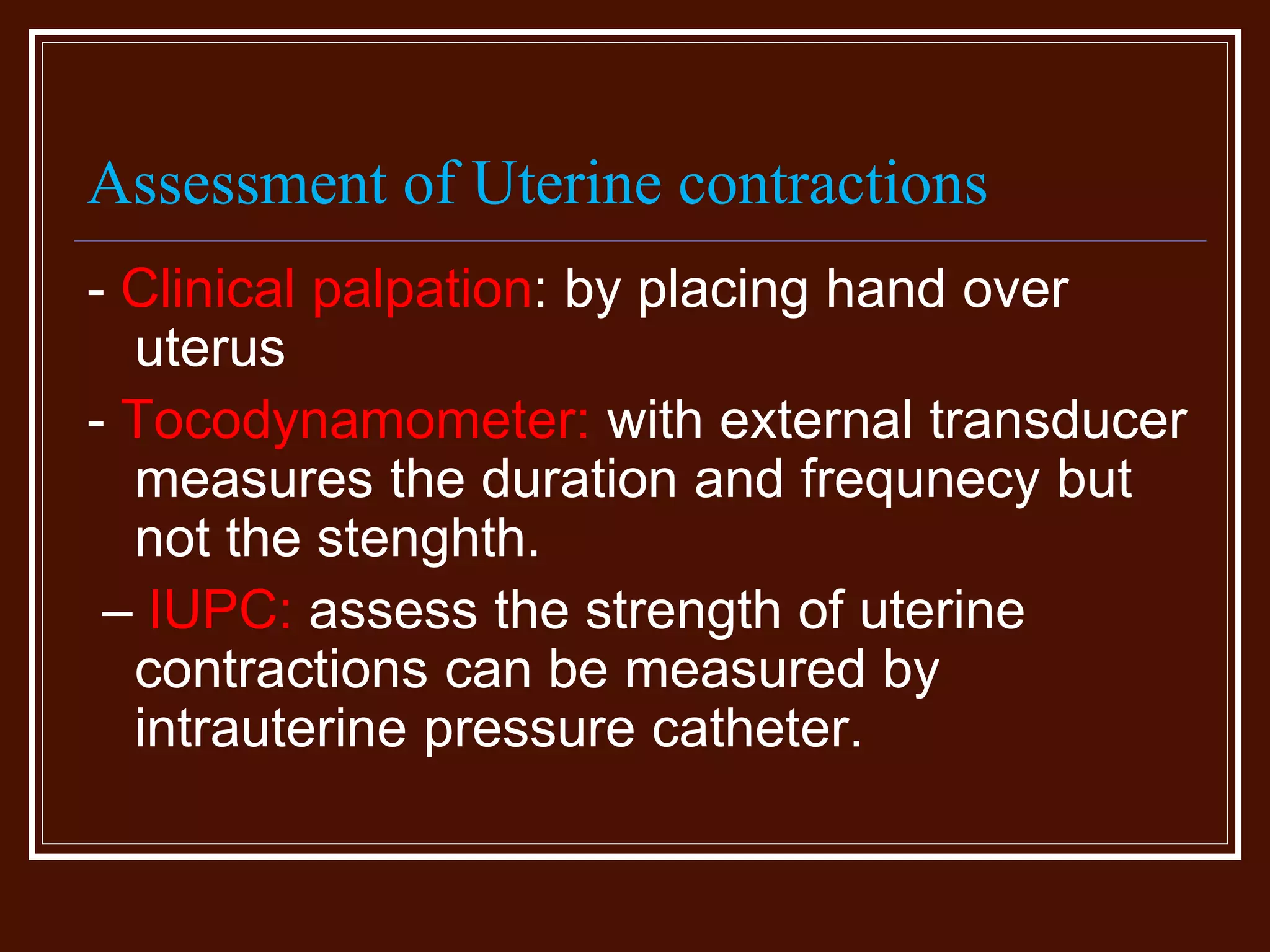 Assessment of Uterine contractions
- Clinical palpation: by placing hand over
uterus
- Tocodynamometer: with external transducer
measures the duration and frequnecy but
not the stenghth.
– IUPC: assess the strength of uterine
contractions can be measured by
intrauterine pressure catheter.
 