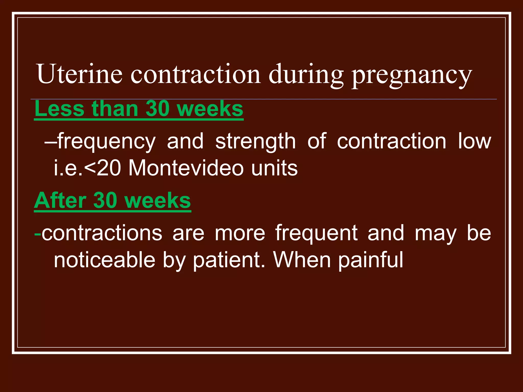 Uterine contraction during pregnancy
Less than 30 weeks
–frequency and strength of contraction low
i.e.<20 Montevideo units
After 30 weeks
-contractions are more frequent and may be
noticeable by patient. When painful
 