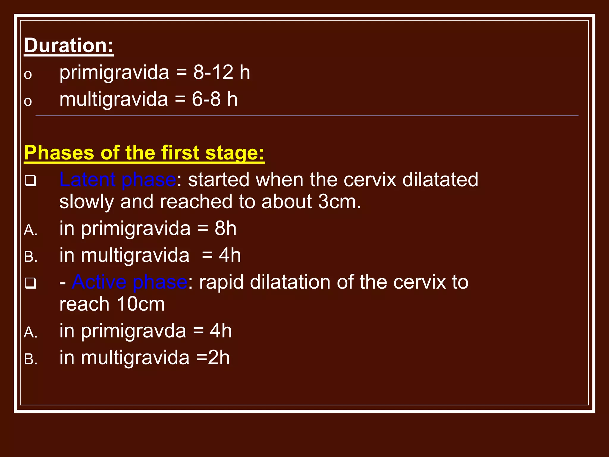 Duration:
o primigravida = 8-12 h
o multigravida = 6-8 h
Phases of the first stage:
 Latent phase: started when the cervix dilatated
slowly and reached to about 3cm.
A. in primigravida = 8h
B. in multigravida = 4h
 - Active phase: rapid dilatation of the cervix to
reach 10cm
A. in primigravda = 4h
B. in multigravida =2h
 