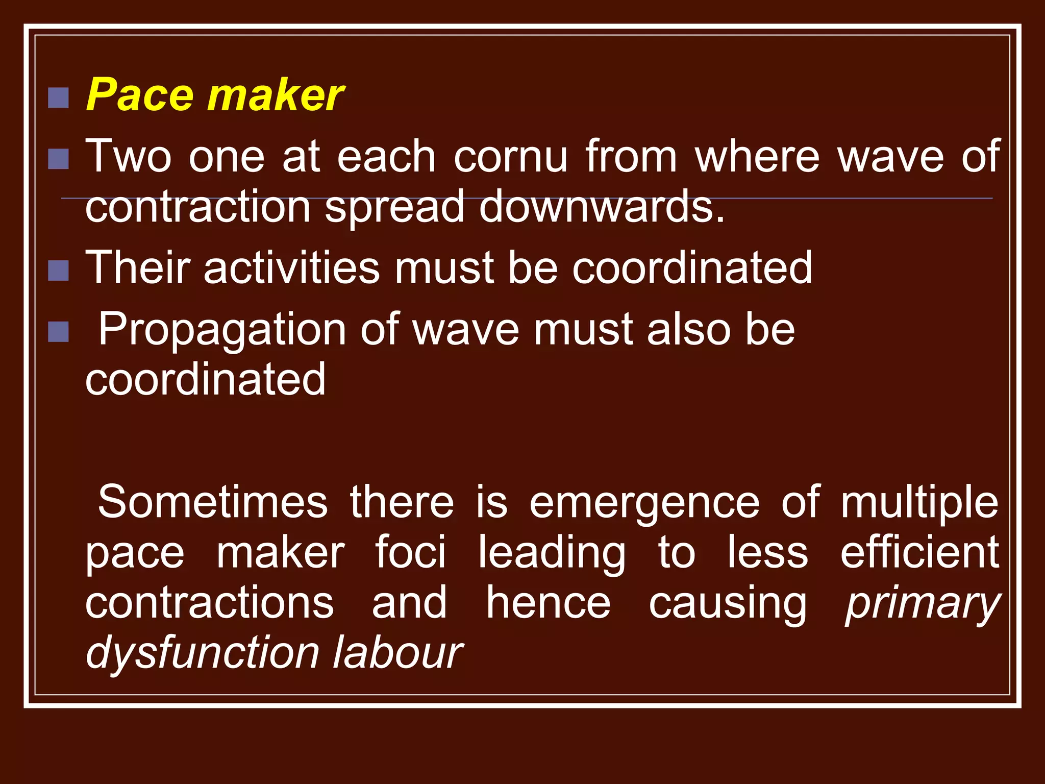  Pace maker
 Two one at each cornu from where wave of
contraction spread downwards.
 Their activities must be coordinated
 Propagation of wave must also be
coordinated
Sometimes there is emergence of multiple
pace maker foci leading to less efficient
contractions and hence causing primary
dysfunction labour
 