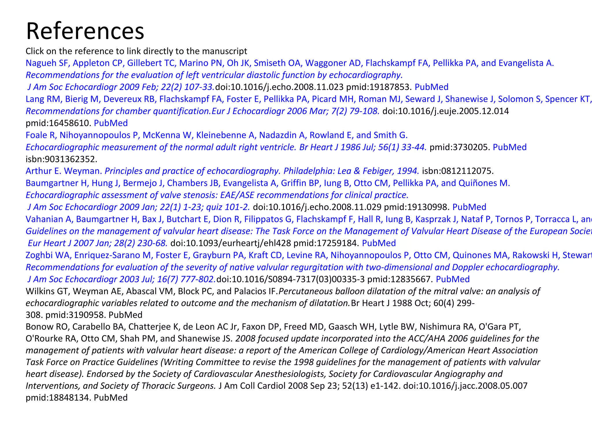 References
Click on the reference to link directly to the manuscript
Nagueh SF, Appleton CP, Gillebert TC, Marino PN, Oh JK, Smiseth OA, Waggoner AD, Flachskampf FA, Pellikka PA, and Evangelista A.
Recommendations for the evaluation of left ventricular diastolic function by echocardiography.
J Am Soc Echocardiogr 2009 Feb; 22(2) 107-33.doi:10.1016/j.echo.2008.11.023 pmid:19187853. PubMed
Lang RM, Bierig M, Devereux RB, Flachskampf FA, Foster E, Pellikka PA, Picard MH, Roman MJ, Seward J, Shanewise J, Solomon S, Spencer KT,
Recommendations for chamber quantification.Eur J Echocardiogr 2006 Mar; 7(2) 79-108. doi:10.1016/j.euje.2005.12.014
pmid:16458610. PubMed
Foale R, Nihoyannopoulos P, McKenna W, Kleinebenne A, Nadazdin A, Rowland E, and Smith G.
Echocardiographic measurement of the normal adult right ventricle. Br Heart J 1986 Jul; 56(1) 33-44. pmid:3730205. PubMed
isbn:9031362352.
Arthur E. Weyman. Principles and practice of echocardiography. Philadelphia: Lea & Febiger, 1994. isbn:0812112075.
Baumgartner H, Hung J, Bermejo J, Chambers JB, Evangelista A, Griffin BP, Iung B, Otto CM, Pellikka PA, and Quiñones M.
Echocardiographic assessment of valve stenosis: EAE/ASE recommendations for clinical practice.
J Am Soc Echocardiogr 2009 Jan; 22(1) 1-23; quiz 101-2. doi:10.1016/j.echo.2008.11.029 pmid:19130998. PubMed
Vahanian A, Baumgartner H, Bax J, Butchart E, Dion R, Filippatos G, Flachskampf F, Hall R, Iung B, Kasprzak J, Nataf P, Tornos P, Torracca L, and
Guidelines on the management of valvular heart disease: The Task Force on the Management of Valvular Heart Disease of the European Societ
Eur Heart J 2007 Jan; 28(2) 230-68. doi:10.1093/eurheartj/ehl428 pmid:17259184. PubMed
Zoghbi WA, Enriquez-Sarano M, Foster E, Grayburn PA, Kraft CD, Levine RA, Nihoyannopoulos P, Otto CM, Quinones MA, Rakowski H, Stewart
Recommendations for evaluation of the severity of native valvular regurgitation with two-dimensional and Doppler echocardiography.
J Am Soc Echocardiogr 2003 Jul; 16(7) 777-802.doi:10.1016/S0894-7317(03)00335-3 pmid:12835667. PubMed
Wilkins GT, Weyman AE, Abascal VM, Block PC, and Palacios IF.Percutaneous balloon dilatation of the mitral valve: an analysis of
echocardiographic variables related to outcome and the mechanism of dilatation.Br Heart J 1988 Oct; 60(4) 299-
308. pmid:3190958. PubMed
Bonow RO, Carabello BA, Chatterjee K, de Leon AC Jr, Faxon DP, Freed MD, Gaasch WH, Lytle BW, Nishimura RA, O'Gara PT,
O'Rourke RA, Otto CM, Shah PM, and Shanewise JS. 2008 focused update incorporated into the ACC/AHA 2006 guidelines for the
management of patients with valvular heart disease: a report of the American College of Cardiology/American Heart Association
Task Force on Practice Guidelines (Writing Committee to revise the 1998 guidelines for the management of patients with valvular
heart disease). Endorsed by the Society of Cardiovascular Anesthesiologists, Society for Cardiovascular Angiography and
Interventions, and Society of Thoracic Surgeons. J Am Coll Cardiol 2008 Sep 23; 52(13) e1-142. doi:10.1016/j.jacc.2008.05.007
pmid:18848134. PubMed
 