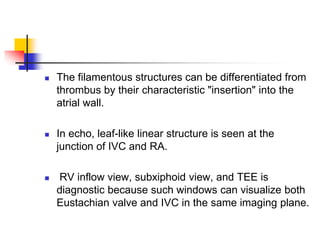  The filamentous structures can be differentiated from
thrombus by their characteristic "insertion" into the
atrial wall.
 In echo, leaf-like linear structure is seen at the
junction of IVC and RA.
 RV inflow view, subxiphoid view, and TEE is
diagnostic because such windows can visualize both
Eustachian valve and IVC in the same imaging plane.
 