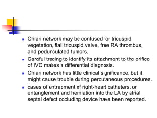  Chiari network may be confused for tricuspid
vegetation, flail tricuspid valve, free RA thrombus,
and pedunculated tumors.
 Careful tracing to identify its attachment to the orifice
of IVC makes a differential diagnosis.
 Chiari network has little clinical significance, but it
might cause trouble during percutaneous procedures.
 cases of entrapment of right-heart catheters, or
entanglement and herniation into the LA by atrial
septal defect occluding device have been reported.
 