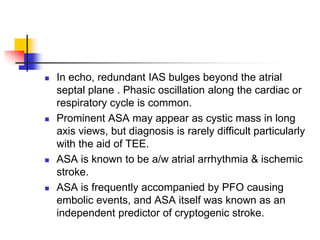  In echo, redundant IAS bulges beyond the atrial
septal plane . Phasic oscillation along the cardiac or
respiratory cycle is common.
 Prominent ASA may appear as cystic mass in long
axis views, but diagnosis is rarely difficult particularly
with the aid of TEE.
 ASA is known to be a/w atrial arrhythmia & ischemic
stroke.
 ASA is frequently accompanied by PFO causing
embolic events, and ASA itself was known as an
independent predictor of cryptogenic stroke.
 