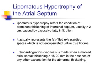 Lipomatous Hypertrophy of
the Atrial Septum
 lipomatous hypertrophy refers the condition of
prominent thickening of interatrial septum, usually > 2
cm, caused by excessive fatty infiltration.
 it actually represents the fat-filled extracardiac
spaces which is not encapsulated unlike true lipoma.
 Echocardiographic diagnosis is made when a marked
atrial septal thickening > 15-20 mm in the absence of
any other explanation for the abnormal thickening.
 