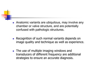  Anatomic variants are ubiquitous, may involve any
chamber or valve structure, and are potentially
confused with pathologic structures.
 Recognition of such normal variants depends on
image quality and technique as well as experience.
 The use of multiple imaging windows and
transducers of different frequency are additional
strategies to ensure an accurate diagnosis.
 