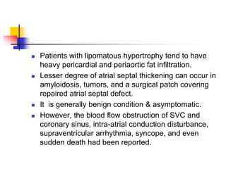  Patients with lipomatous hypertrophy tend to have
heavy pericardial and periaortic fat infiltration.
 Lesser degree of atrial septal thickening can occur in
amyloidosis, tumors, and a surgical patch covering
repaired atrial septal defect.
 It is generally benign condition & asymptomatic.
 However, the blood flow obstruction of SVC and
coronary sinus, intra-atrial conduction disturbance,
supraventricular arrhythmia, syncope, and even
sudden death had been reported.
 