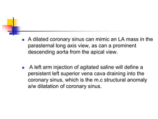  A dilated coronary sinus can mimic an LA mass in the
parasternal long axis view, as can a prominent
descending aorta from the apical view.
 A left arm injection of agitated saline will define a
persistent left superior vena cava draining into the
coronary sinus, which is the m.c structural anomaly
a/w dilatation of coronary sinus.
 
