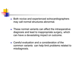  Both novice and experienced echocardiographers
may call normal structures abnormal.
 These normal variants can affect the intraoperative
diagnosis and lead to inappropriate surgery, which
can have a devastating impact on outcome.
 Careful evaluation and a consideration of the
common variants can help limit problems related to
misdiagnosis.
 
