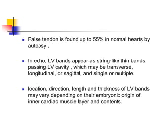  False tendon is found up to 55% in normal hearts by
autopsy .
 In echo, LV bands appear as string-like thin bands
passing LV cavity , which may be transverse,
longitudinal, or sagittal, and single or multiple.
 location, direction, length and thickness of LV bands
may vary depending on their embryonic origin of
inner cardiac muscle layer and contents.
 