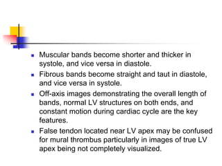 Muscular bands become shorter and thicker in
systole, and vice versa in diastole.
 Fibrous bands become straight and taut in diastole,
and vice versa in systole.
 Off-axis images demonstrating the overall length of
bands, normal LV structures on both ends, and
constant motion during cardiac cycle are the key
features.
 False tendon located near LV apex may be confused
for mural thrombus particularly in images of true LV
apex being not completely visualized.
 