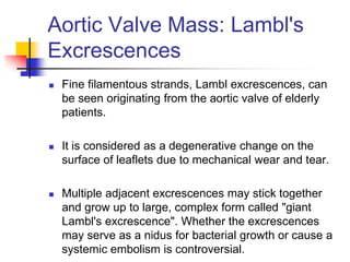 Aortic Valve Mass: Lambl's
Excrescences
 Fine filamentous strands, Lambl excrescences, can
be seen originating from the aortic valve of elderly
patients.
 It is considered as a degenerative change on the
surface of leaflets due to mechanical wear and tear.
 Multiple adjacent excrescences may stick together
and grow up to large, complex form called "giant
Lambl's excrescence". Whether the excrescences
may serve as a nidus for bacterial growth or cause a
systemic embolism is controversial.
 
