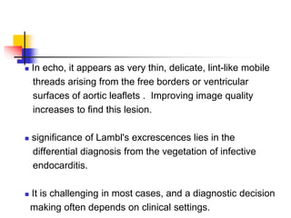  In echo, it appears as very thin, delicate, lint-like mobile
threads arising from the free borders or ventricular
surfaces of aortic leaflets . Improving image quality
increases to find this lesion.
 significance of Lambl's excrescences lies in the
differential diagnosis from the vegetation of infective
endocarditis.
 It is challenging in most cases, and a diagnostic decision
making often depends on clinical settings.
 