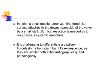  In echo, a small mobile tumor with fine frond-like
surface attaches to the downstream side of the valve
by a small stalk .Surgical resection is needed as it
may cause a systemic embolism.
 It is challenging to differentiate a papillary
fibroelastoma from giant Lambl's excrescence, as
they are similar both echocardiographically and
pathologically.
 