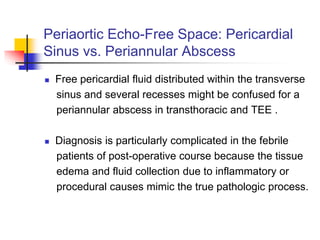 Periaortic Echo-Free Space: Pericardial
Sinus vs. Periannular Abscess
 Free pericardial fluid distributed within the transverse
sinus and several recesses might be confused for a
periannular abscess in transthoracic and TEE .
 Diagnosis is particularly complicated in the febrile
patients of post-operative course because the tissue
edema and fluid collection due to inflammatory or
procedural causes mimic the true pathologic process.
 