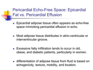 Pericardial Echo-Free Space: Epicardial
Fat vs. Pericardial Effusion
 Epicardial adipose tissue often appears as echo-free
space mimicking pericardial effusion in echo.
 Most adipose tissue distributes in atrio-ventricular or
interventricular groove.
 Excessive fatty infiltration tends to occur in old,
obese, and diabetic patients, particularly in women.
 differentiation of adipose tissue from fluid is based on
echogenicity, texture, mobility, and location.
 