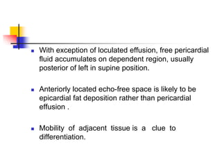  With exception of loculated effusion, free pericardial
fluid accumulates on dependent region, usually
posterior of left in supine position.
 Anteriorly located echo-free space is likely to be
epicardial fat deposition rather than pericardial
effusion .
 Mobility of adjacent tissue is a clue to
differentiation.
 
