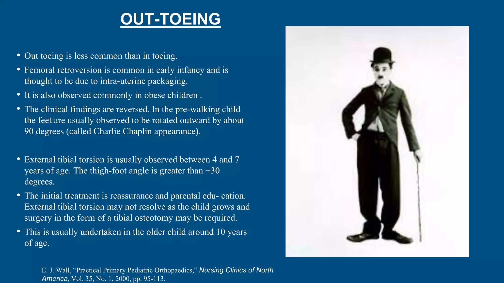 OUT-TOEING
• Out toeing is less common than in toeing.
• Femoral retroversion is common in early infancy and is
thought to be due to intra-uterine packaging.
• It is also observed commonly in obese children .
• The clinical findings are reversed. In the pre-walking child
the feet are usually observed to be rotated outward by about
90 degrees (called Charlie Chaplin appearance).
• External tibial torsion is usually observed between 4 and 7
years of age. The thigh-foot angle is greater than +30
degrees.
• The initial treatment is reassurance and parental edu- cation.
External tibial torsion may not resolve as the child grows and
surgery in the form of a tibial osteotomy may be required.
• This is usually undertaken in the older child around 10 years
of age.
E. J. Wall, “Practical Primary Pediatric Orthopaedics,” Nursing Clinics of North
America, Vol. 35, No. 1, 2000, pp. 95-113.
 