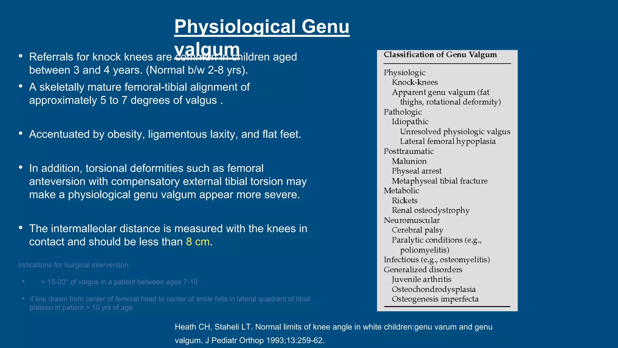 Physiological Genu
valgum
• Referrals for knock knees are common in children aged
between 3 and 4 years. (Normal b/w 2-8 yrs).
• A skeletally mature femoral-tibial alignment of
approximately 5 to 7 degrees of valgus .
• Accentuated by obesity, ligamentous laxity, and flat feet.
• In addition, torsional deformities such as femoral
anteversion with compensatory external tibial torsion may
make a physiological genu valgum appear more severe.
• The intermalleolar distance is measured with the knees in
contact and should be less than 8 cm.
Indications for Surgical intervention.
• > 15-20° of valgus in a patient between ages 7-10
• if line drawn from center of femoral head to center of ankle falls in lateral quadrant of tibial
plateau in patient > 10 yrs of age
Heath CH, Staheli LT. Normal limits of knee angle in white children:genu varum and genu
valgum. J Pediatr Orthop 1993;13:259-62.
 