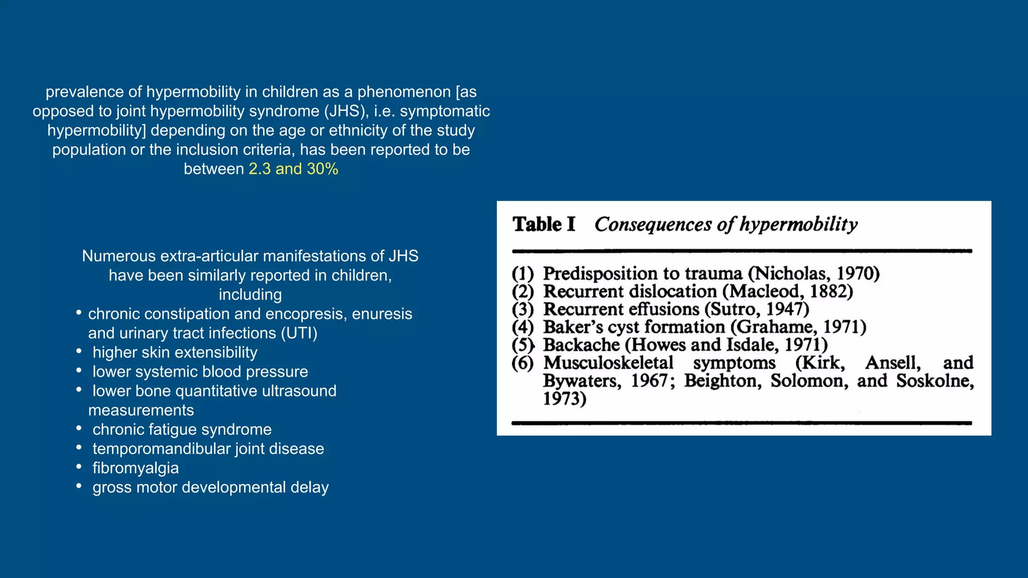 prevalence of hypermobility in children as a phenomenon [as
opposed to joint hypermobility syndrome (JHS), i.e. symptomatic
hypermobility] depending on the age or ethnicity of the study
population or the inclusion criteria, has been reported to be
between 2.3 and 30%
Numerous extra-articular manifestations of JHS
have been similarly reported in children,
including
• chronic constipation and encopresis, enuresis
and urinary tract infections (UTI)
• higher skin extensibility
• lower systemic blood pressure
• lower bone quantitative ultrasound
measurements
• chronic fatigue syndrome
• temporomandibular joint disease
• fibromyalgia
• gross motor developmental delay
 