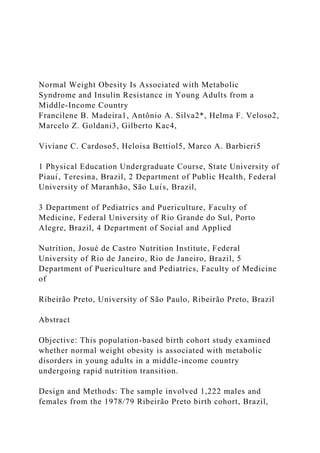 Normal Weight Obesity Is Associated with Metabolic
Syndrome and Insulin Resistance in Young Adults from a
Middle-Income Country
Francilene B. Madeira1, Antônio A. Silva2*, Helma F. Veloso2,
Marcelo Z. Goldani3, Gilberto Kac4,
Viviane C. Cardoso5, Heloisa Bettiol5, Marco A. Barbieri5
1 Physical Education Undergraduate Course, State University of
Piauı́, Teresina, Brazil, 2 Department of Public Health, Federal
University of Maranhão, São Luı́s, Brazil,
3 Department of Pediatrics and Puericulture, Faculty of
Medicine, Federal University of Rio Grande do Sul, Porto
Alegre, Brazil, 4 Department of Social and Applied
Nutrition, Josué de Castro Nutrition Institute, Federal
University of Rio de Janeiro, Rio de Janeiro, Brazil, 5
Department of Puericulture and Pediatrics, Faculty of Medicine
of
Ribeirão Preto, University of São Paulo, Ribeirão Preto, Brazil
Abstract
Objective: This population-based birth cohort study examined
whether normal weight obesity is associated with metabolic
disorders in young adults in a middle-income country
undergoing rapid nutrition transition.
Design and Methods: The sample involved 1,222 males and
females from the 1978/79 Ribeirão Preto birth cohort, Brazil,
 