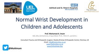 Normal Wrist Development in
Children and Adolescents
Prof. Mohamed A. Imam
MD, MSc (Orth)(Hons), D.SportMed, Ph.D., FRCS (Tr. and Orth.)
Consultant Trauma and Orthopaedic Surgeon, Rowley Bristow Orthopaedic Centre, Chertsey, UK
Email: Info@theArmDoc.co.uk
www.TheArmDoc.co.uk
www.OrthoGlobe.Org
@MoAImam
 