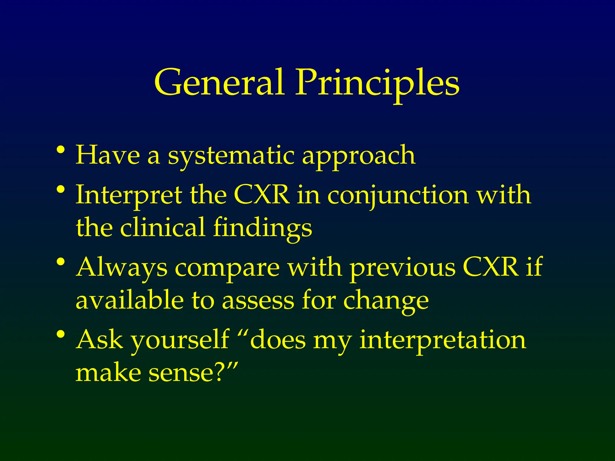 General Principles
• Have a systematic approach
• Interpret the CXR in conjunction with
the clinical findings
• Always compare with previous CXR if
available to assess for change
• Ask yourself “does my interpretation
make sense?”
 